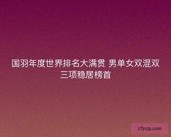 国羽年度世界排名大满贯 男单女双混双三项稳居榜首 国羽年度世界排名大满贯 男单女双混双三项稳居榜首