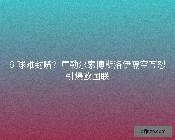 6 球难封嘴？居勒尔索博斯洛伊隔空互怼引爆欧国联
