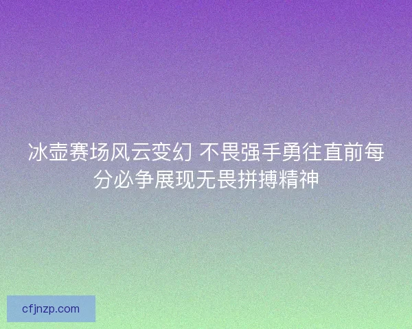 冰壶赛场风云变幻 不畏强手勇往直前每分必争展现无畏拼搏精神 冰壶赛场风云变幻 不畏强手勇往直前每分必争展现无畏拼搏精神