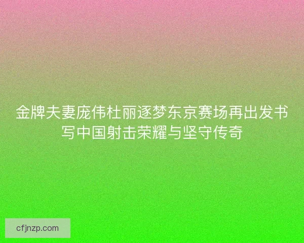 金牌夫妻庞伟杜丽逐梦东京赛场再出发书写中国射击荣耀与坚守传奇 金牌夫妻庞伟杜丽逐梦东京赛场再出发书写中国射击荣耀与坚守传奇