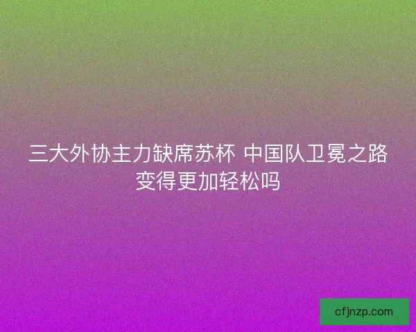 三大外协主力缺席苏杯 中国队卫冕之路变得更加轻松吗