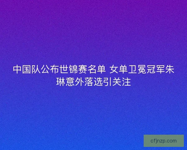 中国队公布世锦赛名单 女单卫冕冠军朱琳意外落选引关注