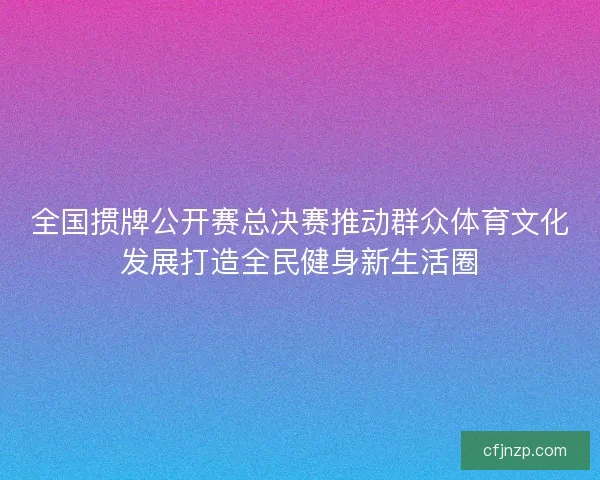全国掼牌公开赛总决赛推动群众体育文化发展打造全民健身新生活圈