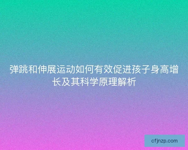 弹跳和伸展运动如何有效促进孩子身高增长及其科学原理解析 弹跳和伸展运动如何有效促进孩子身高增长及其科学原理解析