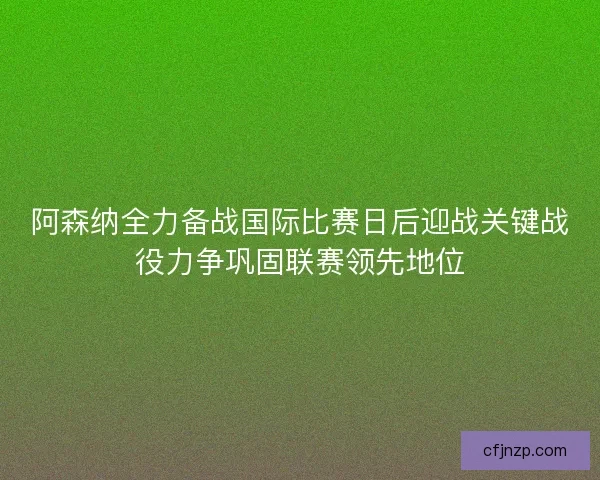 阿森纳全力备战国际比赛日后迎战关键战役力争巩固联赛领先地位