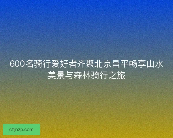 600名骑行爱好者齐聚北京昌平畅享山水美景与森林骑行之旅