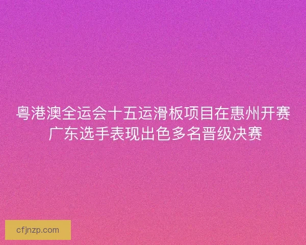 粤港澳全运会十五运滑板项目在惠州开赛 广东选手表现出色多名晋级决赛