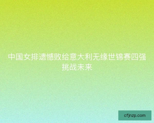 中国女排遗憾败给意大利无缘世锦赛四强挑战未来 中国女排遗憾败给意大利无缘世锦赛四强挑战未来