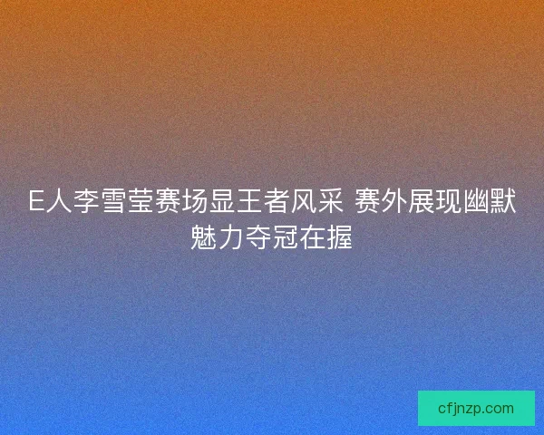 E人李雪莹赛场显王者风采 赛外展现幽默魅力夺冠在握