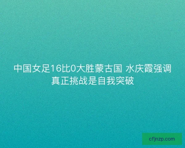 中国女足16比0大胜蒙古国 水庆霞强调真正挑战是自我突破