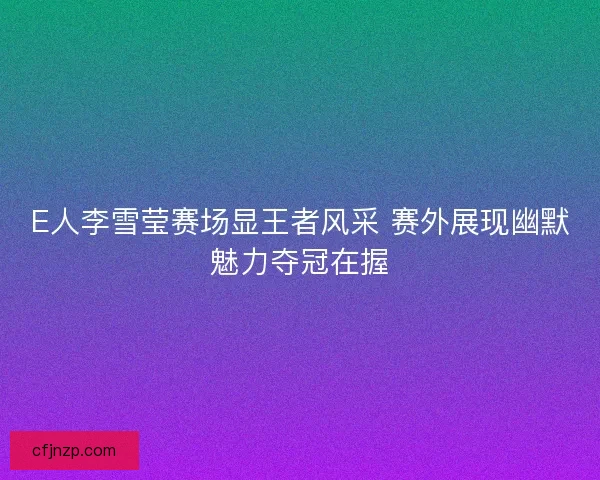 E人李雪莹赛场显王者风采 赛外展现幽默魅力夺冠在握