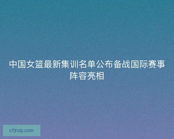 中国女篮最新集训名单公布备战国际赛事阵容亮相