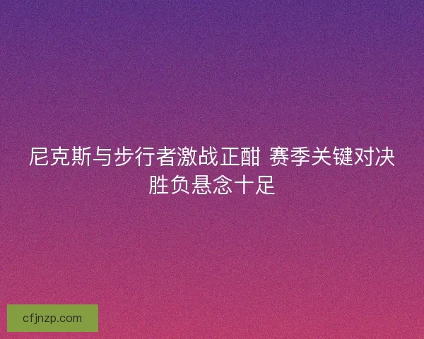 尼克斯与步行者激战正酣 赛季关键对决胜负悬念十足