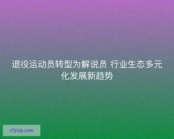 退役运动员转型为解说员 行业生态多元化发展新趋势