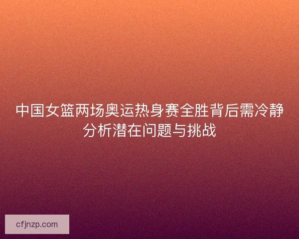 中国女篮两场奥运热身赛全胜背后需冷静分析潜在问题与挑战