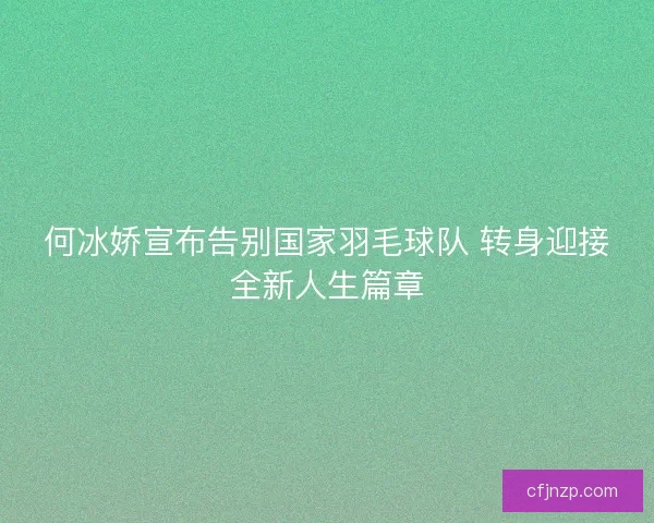 何冰娇宣布告别国家羽毛球队 转身迎接全新人生篇章