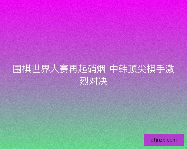 围棋世界大赛再起硝烟 中韩顶尖棋手激烈对决