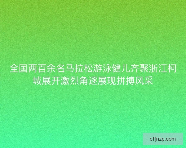 全国两百余名马拉松游泳健儿齐聚浙江柯城展开激烈角逐展现拼搏风采 全国两百余名马拉松游泳健儿齐聚浙江柯城展开激烈角逐展现拼搏风采