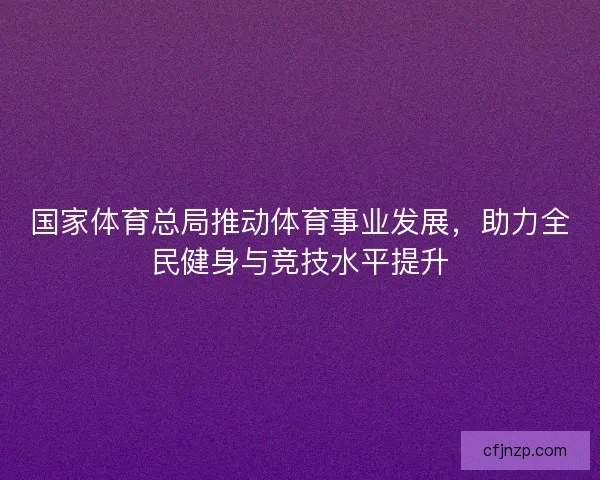 国家体育总局推动体育事业发展,助力全民健身与竞技水平提升 国家体育总局推动体育事业发展,助力全民健身与竞技水平提升