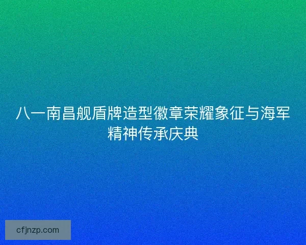 八一南昌舰盾牌造型徽章荣耀象征与海军精神传承庆典 八一南昌舰盾牌造型徽章荣耀象征与海军精神传承庆典