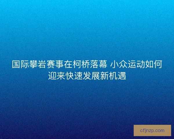 国际攀岩赛事在柯桥落幕 小众运动如何迎来快速发展新机遇 国际攀岩赛事在柯桥落幕 小众运动如何迎来快速发展新机遇